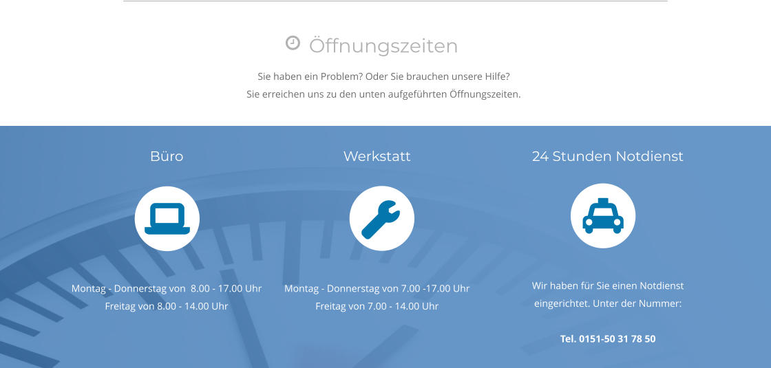 Öffnungszeiten Sie haben ein Problem? Oder Sie brauchen unsere Hilfe? Sie erreichen uns zu den unten aufgeführten Öffnungszeiten.  Büro       Montag - Donnerstag von  8.00 - 17.00 Uhr Freitag von 8.00 - 14.00 Uhr Werkstatt       Montag - Donnerstag von 7.00 -17.00 Uhr Freitag von 7.00 - 14.00 Uhr 24 Stunden Notdienst       Wir haben für Sie einen Notdienst eingerichtet. Unter der Nummer:  Tel. 0151-50 31 78 50